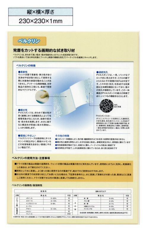 ガードナー D1 ベルクリンDタイプ 厚さ1mm（10枚入） 水を含ませてウェットで使用するベルクリンワイパーです。【Dタイプの特徴】・ドライタイプ（水を含ませる前）・平均気孔径/80μm・気孔率/88％・耐熱性/湿熱60度以下当商品は10枚/箱での販売です。 【ベルクリンについて】ベルクリンとは、発塵をカットする画期的な拭き取り材です。きわめて高い吸水・保水性能をもったウェット式拭き取り材です。ソフトな風合いであらゆる対象にフィットし表面の微細な気孔でパーティクルを確実にキャッチします。・柔軟性ウエット状態で柔軟性・弾力性があり洗浄材や拭き取り材として使用する際に対象物の表面を傷めることがありません。デリケートな精密機器、光学製品の清浄化工程にも、最適で理想的なマテリアルです。・親水性PVAスポンジは、きわめて親水性が高く縦横にめぐる微細気孔によって毛細管現象が生じるため、抜群の吸水性・保水性を発揮します。水分に接すると構造体が即座に吸水を開始し、しっかり保持します。・環境にやさしいベルクリンシリーズは焼却時にダイオキシンの発生がなく、環境ホルモンなどの有害物質を含まない環境にやさしい製品です。・連続気孔PVAスポンジは、一見、ソリッドなブロック状に見えますが、ミクロの眼でとらえるとその容積の90％は中空です。この中空（気孔）を形成する気質部は立体網目構造となっており、個々の気孔が連続化しています。この一体構造がPVAスポンジの最大の特徴であり、いくつもの機能をもたらします。・スポンジ一体構造により、他の紙・繊維素材のような毛羽・糸屑等の脱落がありません。・親水性と適度な弾性により、水分を迅速に吸収し、静電気発生がなく、使用感に優れています。・有効表面積が極めて広く、吸着力に優れ、パーティクルの除去に最適です。・洗浄再生が可能で、しかも耐摩耗性に優れているため、長く使え経済的です。【ベルクリンの使用方法・注意事項】■ドライ状態の製品は微量の湿潤剤を、ウェット状態の製品は微量の防カビ剤を含んでいます。使用前に水でよく洗浄し、乾燥硬化した場合は水で軟化させてください。■原則として水に浸漬し、よく絞った後に使用するのが最適です。純水でのご使用をおすすめします。※この商品は、ご注文後のキャンセル・返品・交換ができませんので、ご注意下さいませ。※なお、この商品のお支払方法は、先振込（代金引換以外）にて承り、ご入金確認後の手配となります。 サイズ／スペック